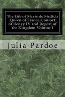 The Life of Marie De Medicis Queen of France Consort of Henry IV and Regent of the Kingdom Volume I