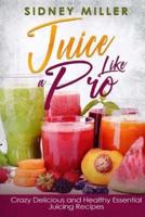 Juice Like a Pro - Crazy Delicious and Healthy Essential Juicing Recipes