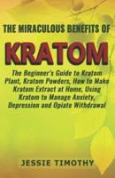 The Miraculous Benefits of  KRATOM: The Beginner's Guide to Kratom Plant, Kratom Powders, How to Make Kratom Extract at Home, Using Kratom to Manage Anxiety, Depression and Opiate Withdrawal