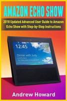 Amazon Echo Show: 2018 Updated Advanced User Guide to Amazon Echo Show with Step-by-Step Instructions (alexa, dot, echo user guide, echo amazon, amazon dot, echo show, user manual)