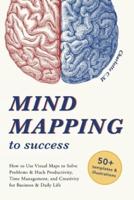 Mind Mapping to Success: How to Use Visual Maps to Solve Problems & Hack Productivity, Time Management, and Creativity for Business & Daily Life