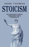 Stoicism: How to Apply Stoicism in Everyday Life (Complete Beginner's Guide to the Stoic Way of Life)