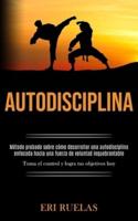 Autodisciplina: Método probado sobre cómo desarrollar una autodisciplina enfocada hacia una fuerza de voluntad inquebrantable (Toma el control y logra tus objetivos hoy)