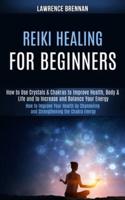 Reiki Healing for Beginners: How to Improve Your Health by Channeling and Strengthening the Chakra Energy (How to Use Crystals & Chakras to Improve Health, Body & Life and to Increase and Balance Your Energy)