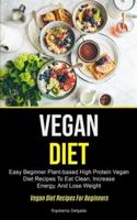 Vegan Diet: Easy Beginner Plant-based High Protein Vegan Diet Recipes To Eat Clean, Increase Energy, And Lose Weight  (Vegan Diet Recipes For Beginners)