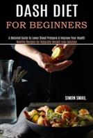 Dash Diet for Beginners: A Detailed Guide to Lower Blood Pressure &amp; Improve Your Health (Healthy Recipes for Naturally Weight Loss Solution)