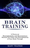 Brain Training: A Focus on Neuroplasticity and Neuroscience (Harness the Power and Neuroplasticity of Your Brain Through)