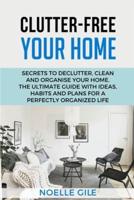CLUTTER-FREE YOUR HOME : Secrets To Declutter, Clean And Organise Your Home. The Ultimate Guide With Ideas, Habits And Plans For A Perfectly Organized Life