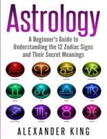 Astrology: A Beginner's Guide to Understand the 12 Zodiac Signs and Their Secret Meanings (Signs, Horoscope, New Age, Astrology Calendar Book 1)