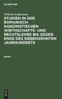 Wilhelm Endemann: Studien in Der Romanisch-Kanonistischen Wirthschafts- Und Rechtslehre Bis Gegen Ende Des Siebenzehnten Jahrhunderts. Band 1
