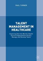 Talent Management in Healthcare : Exploring How the World's Health Service Organisations Attract, Manage and Develop Talent