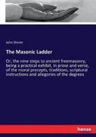 The Masonic Ladder:Or, the nine steps to ancient freemasonry, being a practical exhibit, in prose and verse, of the moral precepts, traditions, scriptural instructions and allegories of the degrees