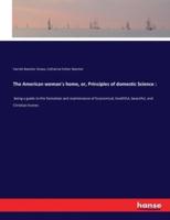 The American woman's home, or, Principles of domestic Science ::being a guide to the formation and maintenance of Economical, healthful, beautiful, and Christian homes