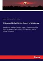 A history of Enfield in the County of Middlesex; :including its Royal and ancient manors, the chase, and the Duchy of Lancaster, with notices of its worthies, and its natural history, etc