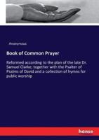 Book of Common Prayer :Reformed according to the plan of the late Dr. Samuel Clarke; together with the Psalter of Psalms of David and a collection of hymns for public worship