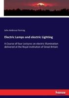 Electric Lamps and electric Lighting:A Course of four Lectures on electric Illumination delivered at the Royal institution of Great Britain