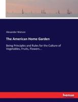 The American Home Garden:Being Principles and Rules for the Culture of Vegetables, Fruits, Flowers...