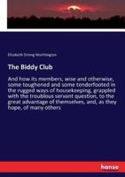The Biddy Club :And how its members, wise and otherwise, some toughened and some tenderfooted in the rugged ways of housekeeping, grappled with the troublous servant question, to the great advantage of themselves, and, as they hope, of many others