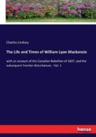 The Life and Times of William Lyon Mackenzie:with an account of the Canadian Rebellion of 1837, and the subsequent frontier disturbances - Vol. 1