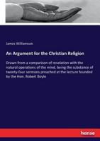 An Argument for the Christian Religion :Drawn from a comparison of revelation with the natural operations of the mind, being the substance of twenty-four sermons preached at the lecture founded by the Hon. Robert Boyle