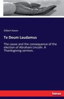 Te Deum Laudamus :The cause and the consequence of the election of Abraham Lincoln. A Thanksgiving sermon.