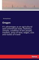 Oregon:It's advantages as an agricultural and commercial state. Statistics, climate, condition of the people, markets, price of land, wages, cost and routes of travel