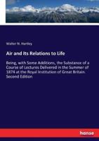 Air and Its Relations to Life:Being, with Some Additions, the Substance of a Course of Lectures Delivered in the Summer of 1874 at the Royal Institution of Great Britain. Second Edition