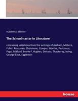 The Schoolmaster in Literature:containing selections from the writings of Ascham, Moliere, Fuller, Rousseau, Shenstone, Cowper, Goethe, Pestalozzi, Page, Mitford, Bronte?, Hughes, Dickens, Thackeray, Irving, George Eliot, Eggleston