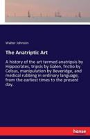 The Anatriptic Art:A history of the art termed anatripsis by Hippocrates, tripsis by Galen, frictio by Celsus, manipulation by Beveridge, and medical rubbing in ordinary language, from the earliest times to the present day.