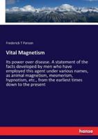 Vital Magnetism:Its power over disease. A statement of the facts developed by men who have employed this agent under various names, as animal magnetism, mesmerism, hypnotism, etc., from the earliest times down to the present