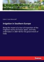 Irrigation in Southern Europe:Being the report of a tour of inspection of the irrigation works of France, Spain, and Italy, undertaken in 1867-68 for the government of India