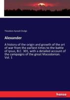 Alexander :A history of the origin and growth of the art of war from the earliest times to the battle of Ipsus, B.C. 301, with a detailed account of the campaigns of the great Macedonian. Vol. 1