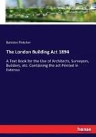 The London Building Act 1894:A Text Book for the Use of Architects, Surveyors, Builders, etc. Containing the act Printed in Extenso