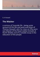 The Maister:a century of Tyneside life - being some account of the life and work and times of Thomas Haswell, who for close on fifty years was Master of the Royal Jubilee Schools at North Shields and of a notable essay in the education of the people