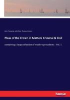 Pleas of the Crown in Matters Criminal & Civil:containing a large collection of modern precedents - Vol. 1