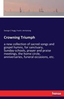 Crowning Triumph:a new collection of sacred songs and gospel hymns, for sanctuary, Sunday-schools, prayer and praise meetings, the home circle, anniversaries, funeral occasions, etc.