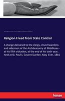 Religion Freed from State Control:A charge delivered to the clergy, churchwardens and sidesmen of the Archdeaconry of Middlesex - at his fifth visitation, at the end of his sixth year, held at St. Paul's, Covent Garden, May 11th, 1881