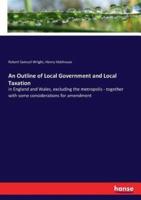 An Outline of Local Government and Local Taxation:in England and Wales, excluding the metropolis - together with some considerations for amendment