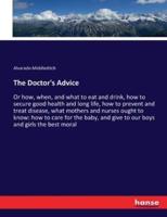 The Doctor's Advice :Or how, when, and what to eat and drink, how to secure good health and long life, how to prevent and treat disease, what mothers and nurses ought to know: how to care for the baby, and give to our boys and girls the best moral