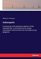 Indianapolis:A historical and statistical sketch of the railroad city, a chronicle of its social, municipal, commercial and manufacturing progress