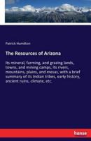 The Resources of Arizona :Its mineral, farming, and grazing lands, towns, and mining camps, its rivers, mountains, plains, and mesas, with a brief summary of its Indian tribes, early history, ancient ruins, climate, etc.