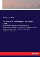 The Practice in Proceedings in the Probate Courts:including the probate of wills - appointment of administrators, guardians, and trustees - allowances - sale of real and personal estate - settlement of accounts - distribution of estates
