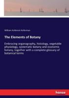 The Elements of Botany :Embracing organography, histology, vegetable physiology, systematic botany and economic botany, together with a complete glossary of botanical terms