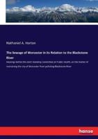 The Sewage of Worcester in its Relation to the Blackstone River:Hearings before the Joint Standing Committee on Public Health, on the matter of restraining the city of Worcester from polluting Blackstone River