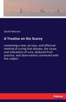 A Treatise on the Scurvy:containing a new, an easy, and effectual method of curing that disease, the cause, and indications of cure, deduced from practice, and observations connected with the subject