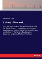 A History of New York:from the beginning of the world to the end of the Dutch dynasty - containing, among many surprising and curious matters, the unutterable ponderings of Walter the Doubter, the disastrous projects of William the Testy