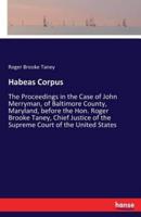 Habeas Corpus:The Proceedings in the Case of John Merryman, of Baltimore County, Maryland, before the Hon. Roger Brooke Taney, Chief Justice of the Supreme Court of the United States