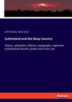 Sutherland and the Reay Country:History, antiquities, folklore, topography, regiments, ecclesiastical records, poetry and music, etc.
