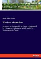 Why I am a Republican:A History of the Republican Party, a Defense of its Policy and the Reasons which Justify its Continuance in Power