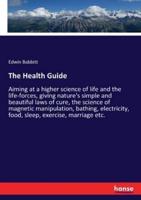 The Health Guide:Aiming at a higher science of life and the life-forces, giving nature's simple and beautiful laws of cure, the science of magnetic manipulation, bathing, electricity, food, sleep, exercise, marriage etc.